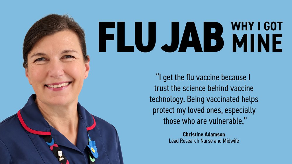 Christine Adamson, Lead Research Nurse and Midwife: ‘I get the flu vaccine because I trust the science behind vaccine technology. Being vaccinated helps protect my loved ones, especially those who are vulnerable.’