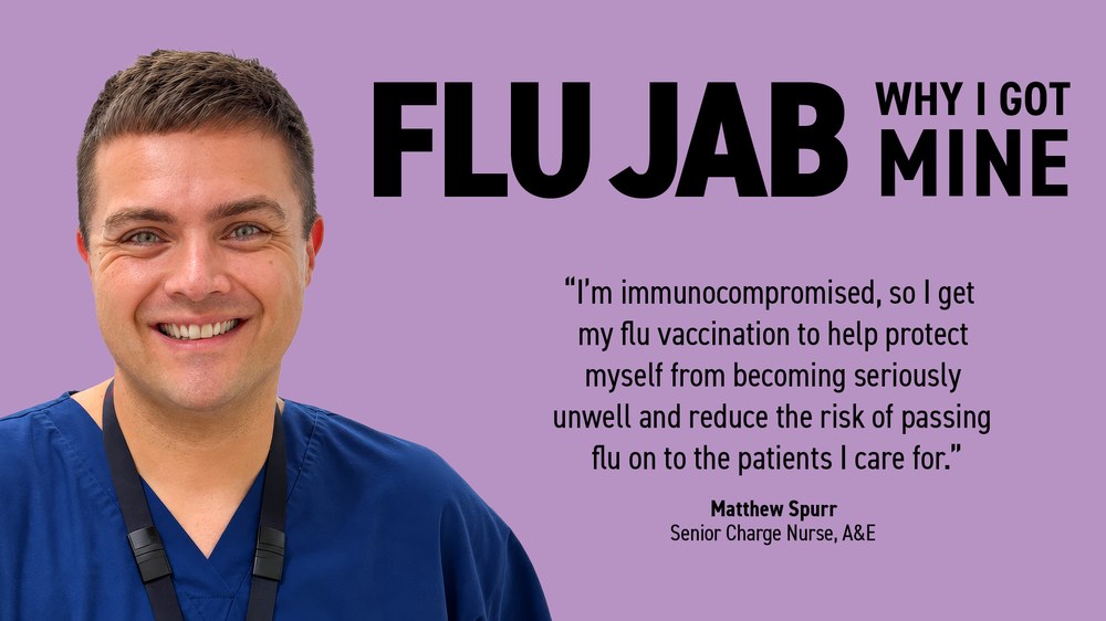 Matthew Spurr, Senior Charge Nurse, A&E: ‘I’m immunocompromised, so I get my flu vaccination to help protect myself from becoming seriously unwell and reduce the risk of passing flu on to the patients I care for.’